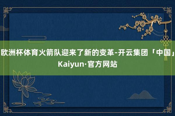 欧洲杯体育火箭队迎来了新的变革-开云集团「中国」Kaiyun·官方网站