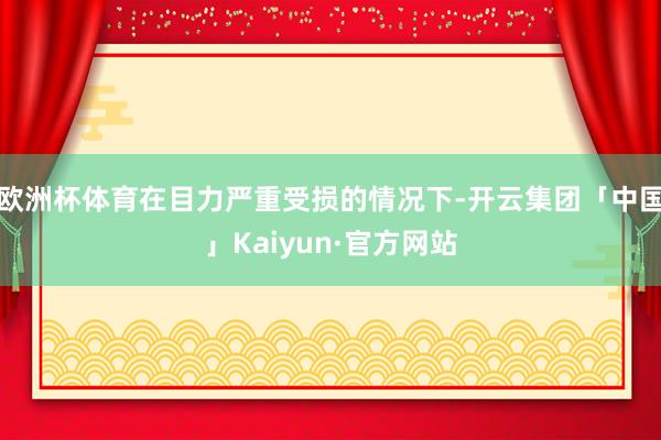 欧洲杯体育在目力严重受损的情况下-开云集团「中国」Kaiyun·官方网站