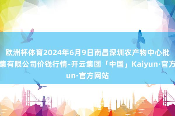 欧洲杯体育2024年6月9日南昌深圳农产物中心批发市集有限公司价钱行情-开云集团「中国」Kaiyun·官方网站