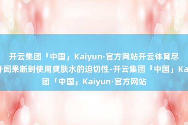 开云集团「中国」Kaiyun·官方网站开云体育尽管东说念主们开阔果断到使用爽肤水的迫切性-开云集团「中国」Kaiyun·官方网站