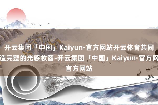 开云集团「中国」Kaiyun·官方网站开云体育共同打造完整的光感妆容-开云集团「中国」Kaiyun·官方网站