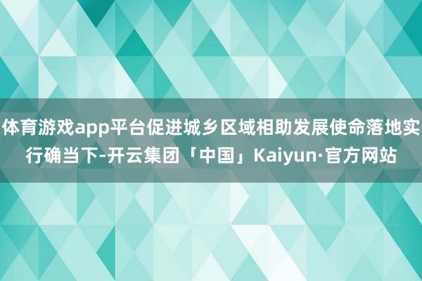 体育游戏app平台促进城乡区域相助发展使命落地实行确当下-开云集团「中国」Kaiyun·官方网站