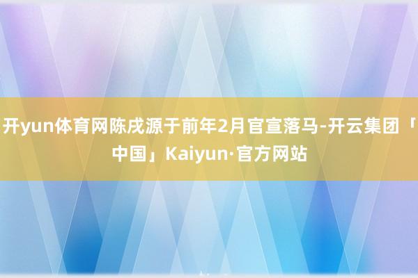 开yun体育网陈戌源于前年2月官宣落马-开云集团「中国」Kaiyun·官方网站