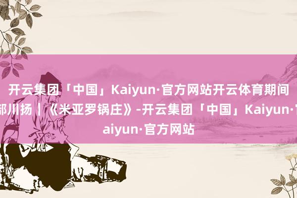 开云集团「中国」Kaiyun·官方网站开云体育期间光影 百部川扬｜《米亚罗锅庄》-开云集团「中国」Kaiyun·官方网站