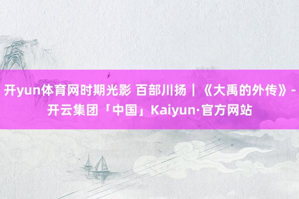 开yun体育网时期光影 百部川扬｜《大禹的外传》-开云集团「中国」Kaiyun·官方网站