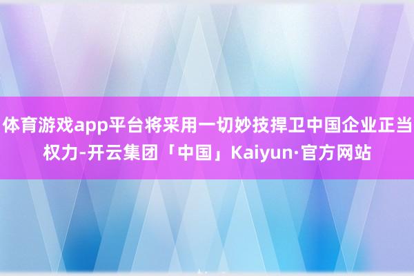 体育游戏app平台将采用一切妙技捍卫中国企业正当权力-开云集团「中国」Kaiyun·官方网站