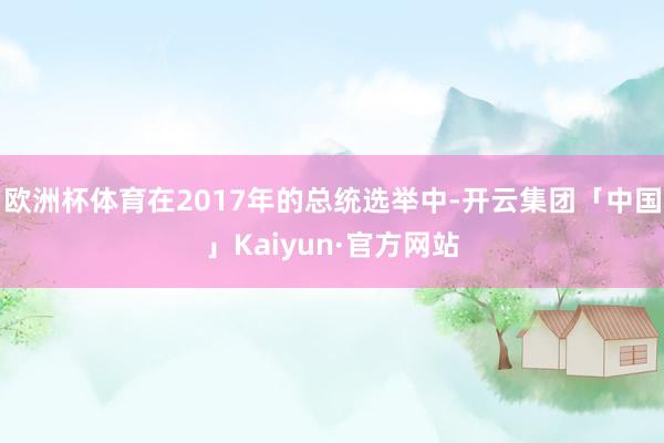 欧洲杯体育在2017年的总统选举中-开云集团「中国」Kaiyun·官方网站