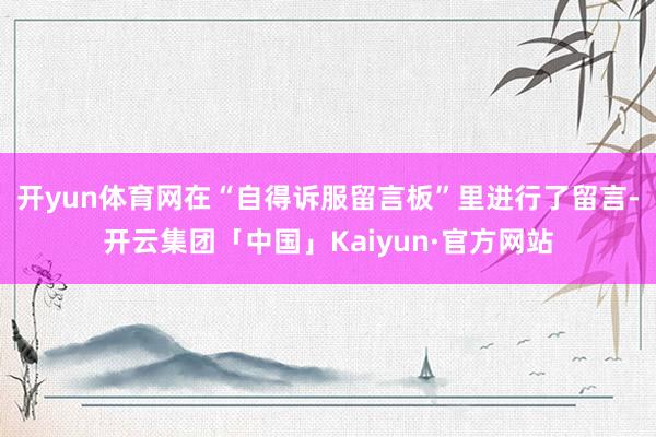 开yun体育网在“自得诉服留言板”里进行了留言-开云集团「中国」Kaiyun·官方网站