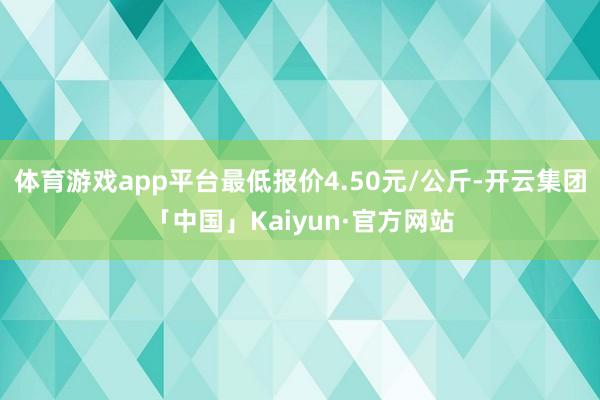 体育游戏app平台最低报价4.50元/公斤-开云集团「中国」Kaiyun·官方网站