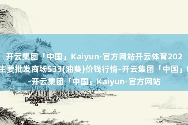 开云集团「中国」Kaiyun·官方网站开云体育2024年6月16日寰宇主要批发商场S33(油葵)价钱行情-开云集团「中国」Kaiyun·官方网站