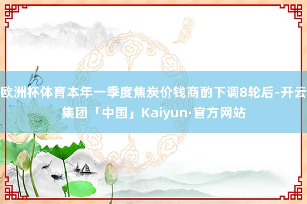 欧洲杯体育本年一季度焦炭价钱商酌下调8轮后-开云集团「中国」Kaiyun·官方网站