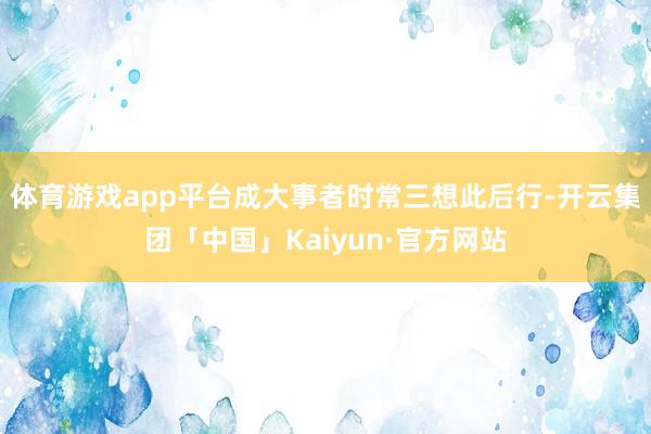 体育游戏app平台成大事者时常三想此后行-开云集团「中国」Kaiyun·官方网站