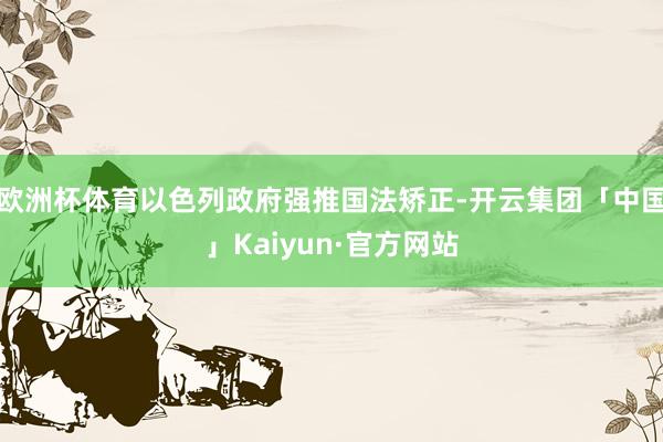 欧洲杯体育以色列政府强推国法矫正-开云集团「中国」Kaiyun·官方网站