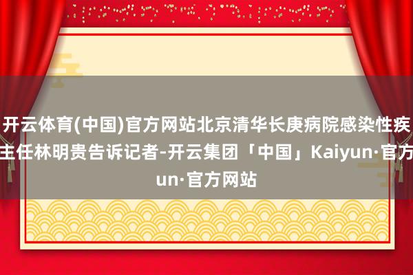 开云体育(中国)官方网站北京清华长庚病院感染性疾病科主任林明贵告诉记者-开云集团「中国」Kaiyun·官方网站