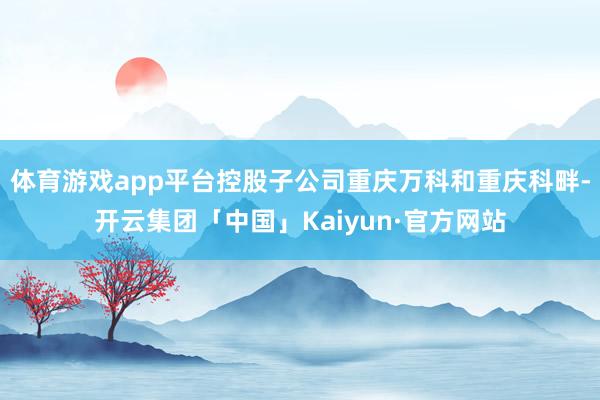 体育游戏app平台控股子公司重庆万科和重庆科畔-开云集团「中国」Kaiyun·官方网站