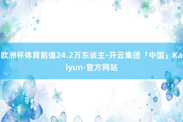 欧洲杯体育前值24.2万东谈主-开云集团「中国」Kaiyun·官方网站