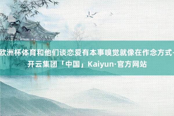 欧洲杯体育和他们谈恋爱有本事嗅觉就像在作念方式-开云集团「中国」Kaiyun·官方网站