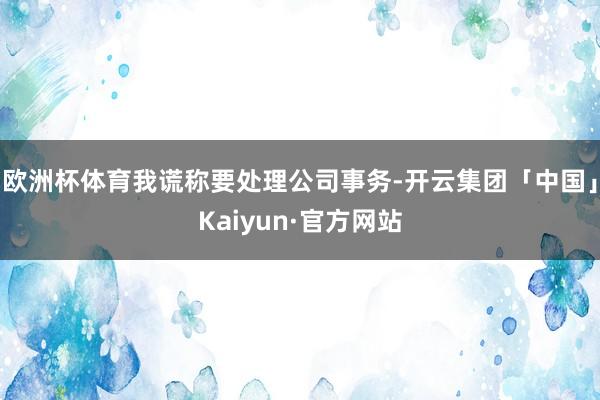 欧洲杯体育我谎称要处理公司事务-开云集团「中国」Kaiyun·官方网站