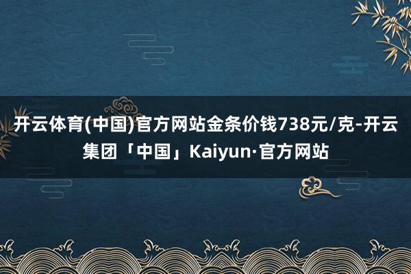 开云体育(中国)官方网站金条价钱738元/克-开云集团「中国」Kaiyun·官方网站