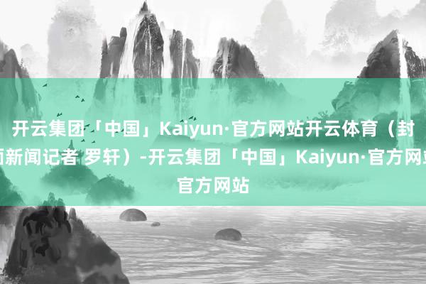 开云集团「中国」Kaiyun·官方网站开云体育（封面新闻记者 罗轩）-开云集团「中国」Kaiyun·官方网站