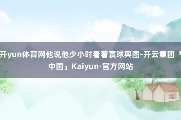 开yun体育网他说他少小时看着寰球舆图-开云集团「中国」Kaiyun·官方网站