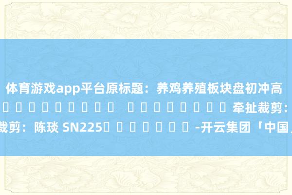 体育游戏app平台原标题：养鸡养殖板块盘初冲高 华英农业涨超5%												  								牵扯裁剪：陈琰 SN225							-开云集团「中国」Kaiyun·官方网站