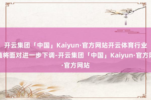 开云集团「中国」Kaiyun·官方网站开云体育行业估值将面对进一步下调-开云集团「中国」Kaiyun·官方网站