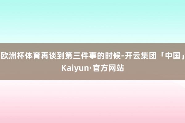 欧洲杯体育再谈到第三件事的时候-开云集团「中国」Kaiyun·官方网站