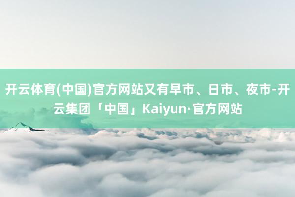 开云体育(中国)官方网站又有早市、日市、夜市-开云集团「中国」Kaiyun·官方网站