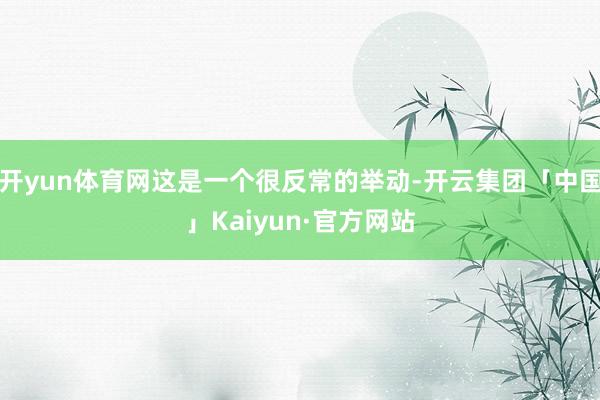 开yun体育网这是一个很反常的举动-开云集团「中国」Kaiyun·官方网站