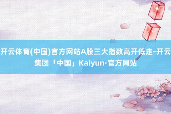 开云体育(中国)官方网站A股三大指数高开低走-开云集团「中国」Kaiyun·官方网站