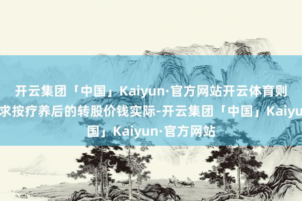 开云集团「中国」Kaiyun·官方网站开云体育则该类转股苦求按疗养后的转股价钱实际-开云集团「中国」Kaiyun·官方网站