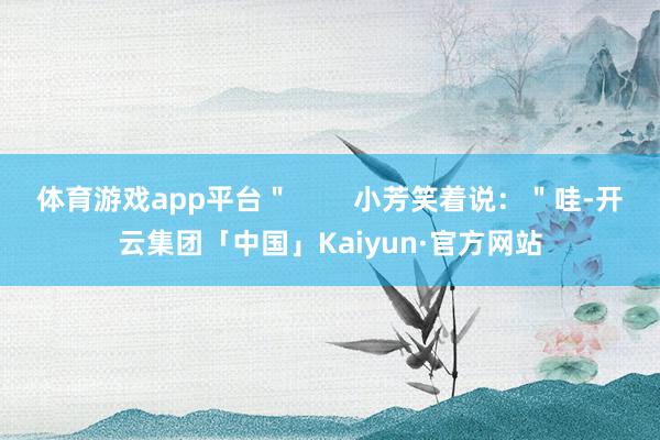 体育游戏app平台＂        小芳笑着说：＂哇-开云集团「中国」Kaiyun·官方网站