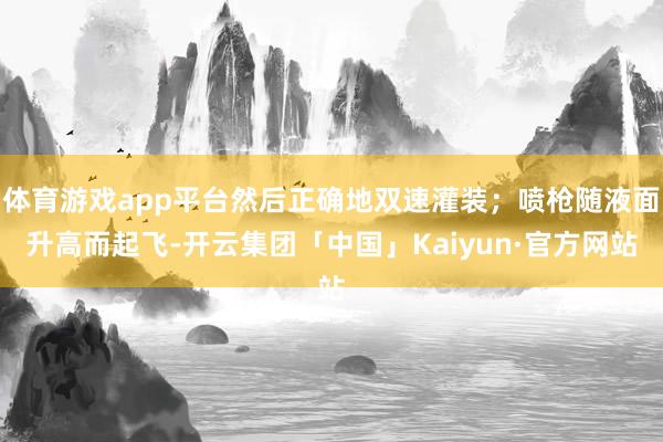 体育游戏app平台然后正确地双速灌装；喷枪随液面升高而起飞-开云集团「中国」Kaiyun·官方网站