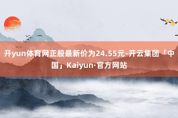 开yun体育网正股最新价为24.55元-开云集团「中国」Kaiyun·官方网站