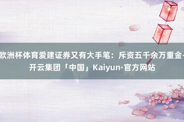 欧洲杯体育爱建证券又有大手笔：斥资五千余万重金-开云集团「中国」Kaiyun·官方网站