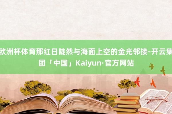 欧洲杯体育那红日陡然与海面上空的金光邻接-开云集团「中国」Kaiyun·官方网站