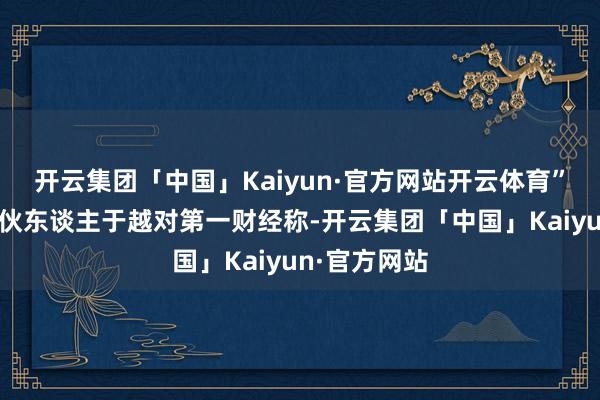 开云集团「中国」Kaiyun·官方网站开云体育”盛山成本搭伙东谈主于越对第一财经称-开云集团「中国」Kaiyun·官方网站