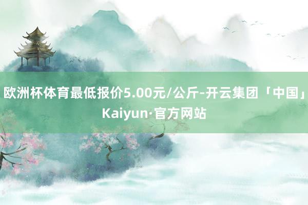 欧洲杯体育最低报价5.00元/公斤-开云集团「中国」Kaiyun·官方网站