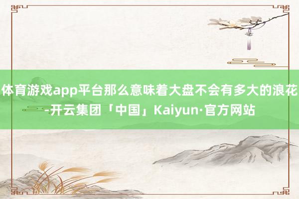 体育游戏app平台那么意味着大盘不会有多大的浪花-开云集团「中国」Kaiyun·官方网站