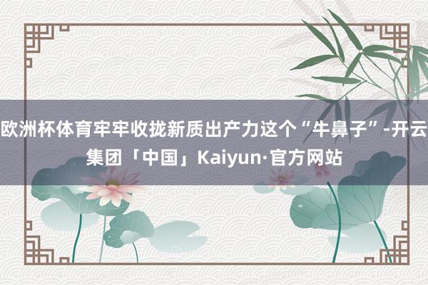 欧洲杯体育牢牢收拢新质出产力这个“牛鼻子”-开云集团「中国」Kaiyun·官方网站