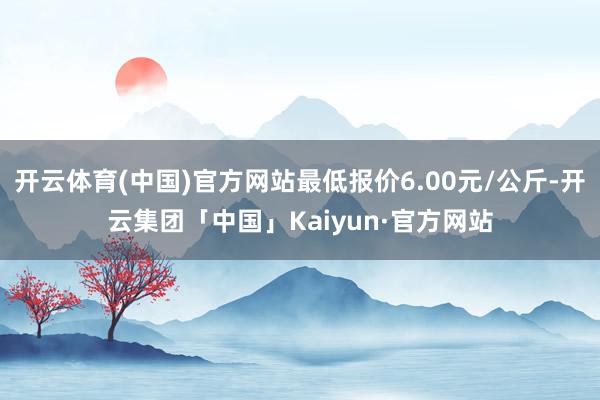 开云体育(中国)官方网站最低报价6.00元/公斤-开云集团「中国」Kaiyun·官方网站