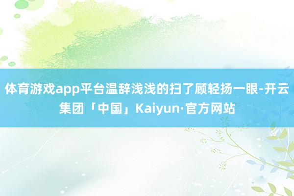 体育游戏app平台温辞浅浅的扫了顾轻扬一眼-开云集团「中国」Kaiyun·官方网站