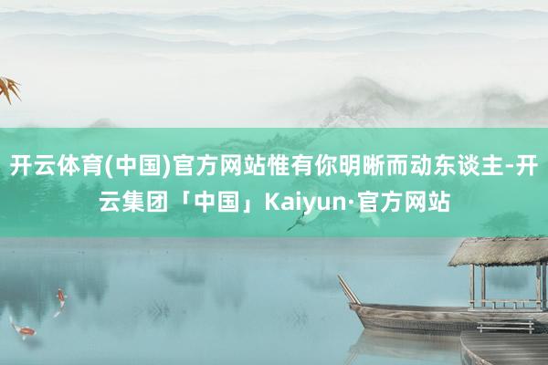 开云体育(中国)官方网站惟有你明晰而动东谈主-开云集团「中国」Kaiyun·官方网站