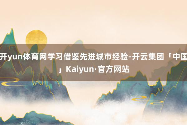 开yun体育网学习借鉴先进城市经验-开云集团「中国」Kaiyun·官方网站