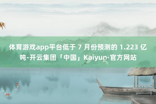 体育游戏app平台低于 7 月份预测的 1.223 亿吨-开云集团「中国」Kaiyun·官方网站