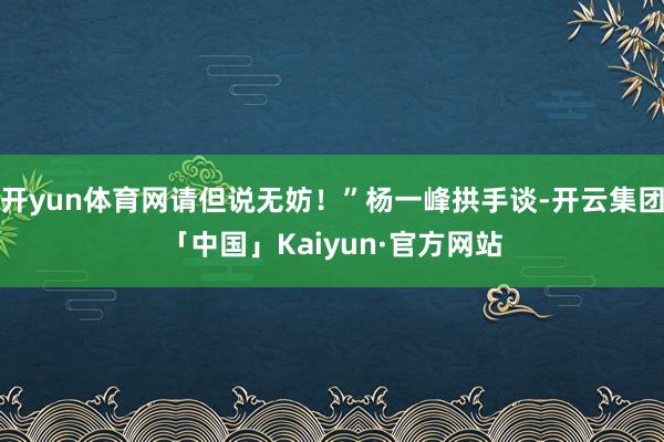 开yun体育网请但说无妨！”杨一峰拱手谈-开云集团「中国」Kaiyun·官方网站