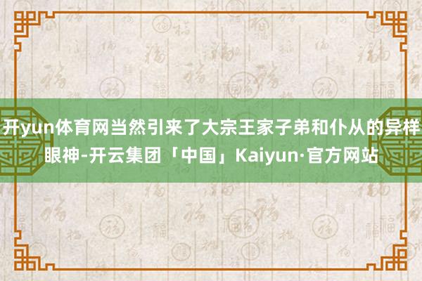 开yun体育网当然引来了大宗王家子弟和仆从的异样眼神-开云集团「中国」Kaiyun·官方网站