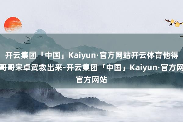 开云集团「中国」Kaiyun·官方网站开云体育他得把哥哥宋卓武救出来-开云集团「中国」Kaiyun·官方网站