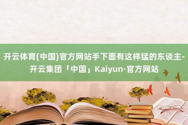 开云体育(中国)官方网站手下面有这样猛的东谈主-开云集团「中国」Kaiyun·官方网站